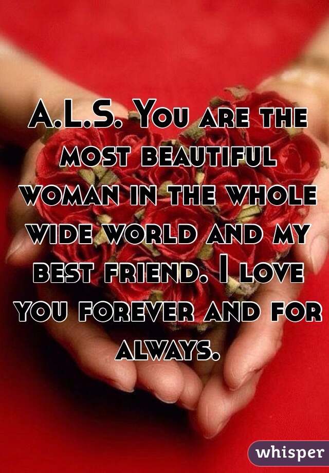 A.L.S. You are the most beautiful woman in the whole wide world and my best friend. I love you forever and for always. 