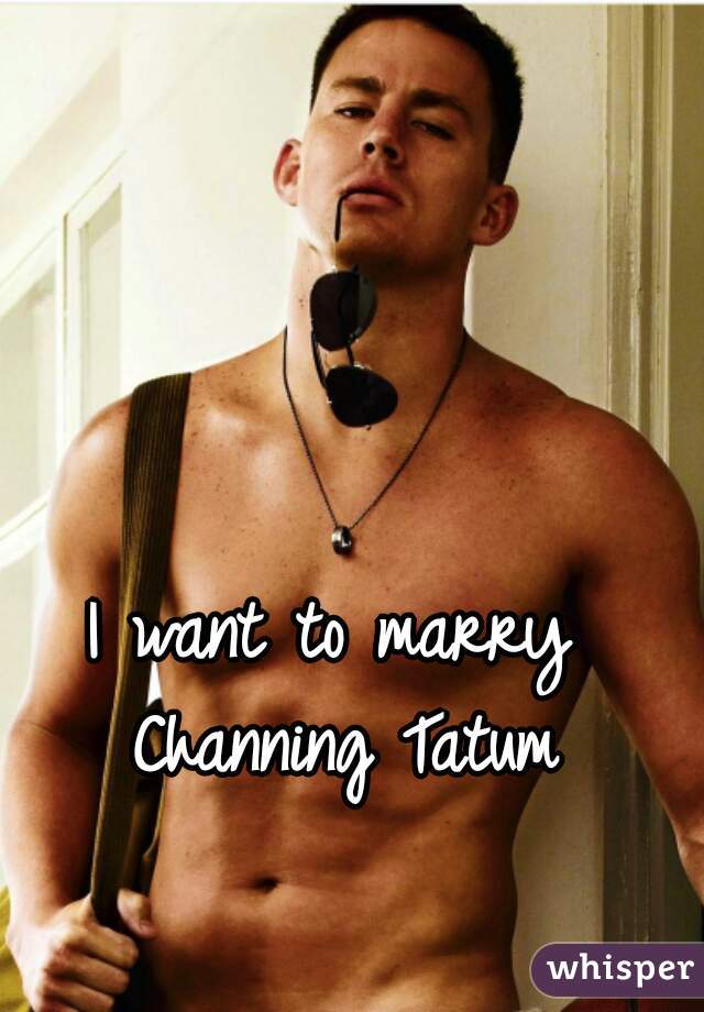 I want to marry Channing Tatum