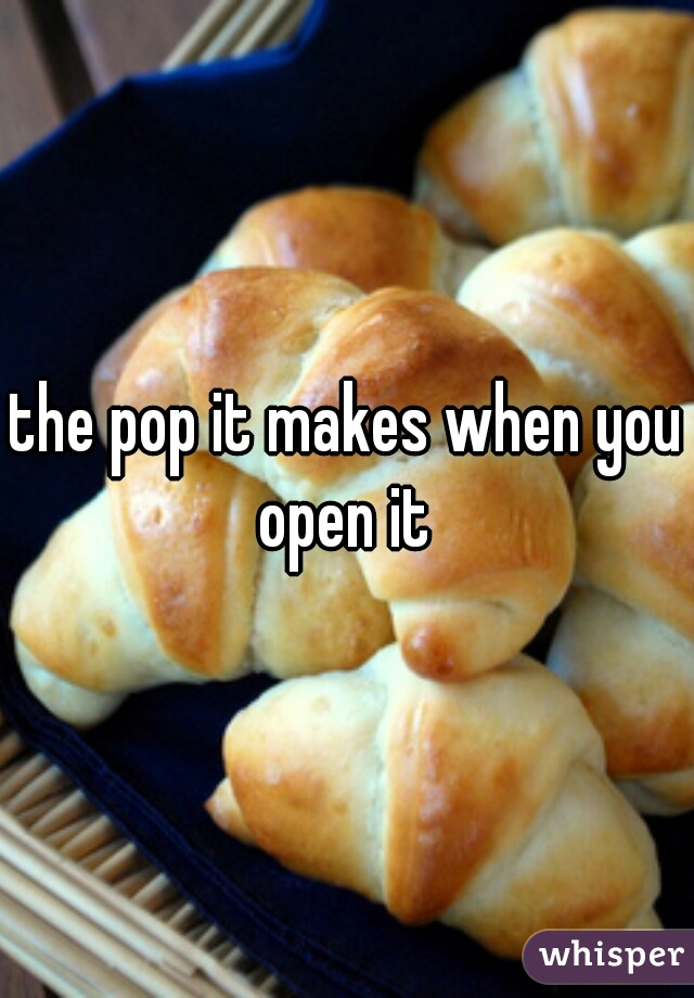 the pop it makes when you open it 