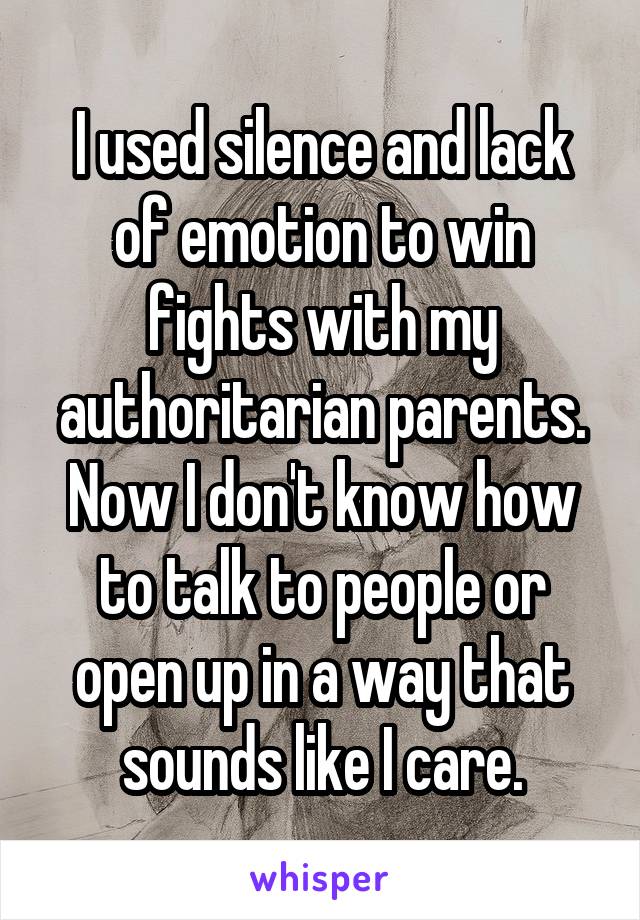 I used silence and lack of emotion to win fights with my authoritarian parents. Now I don't know how to talk to people or open up in a way that sounds like I care.