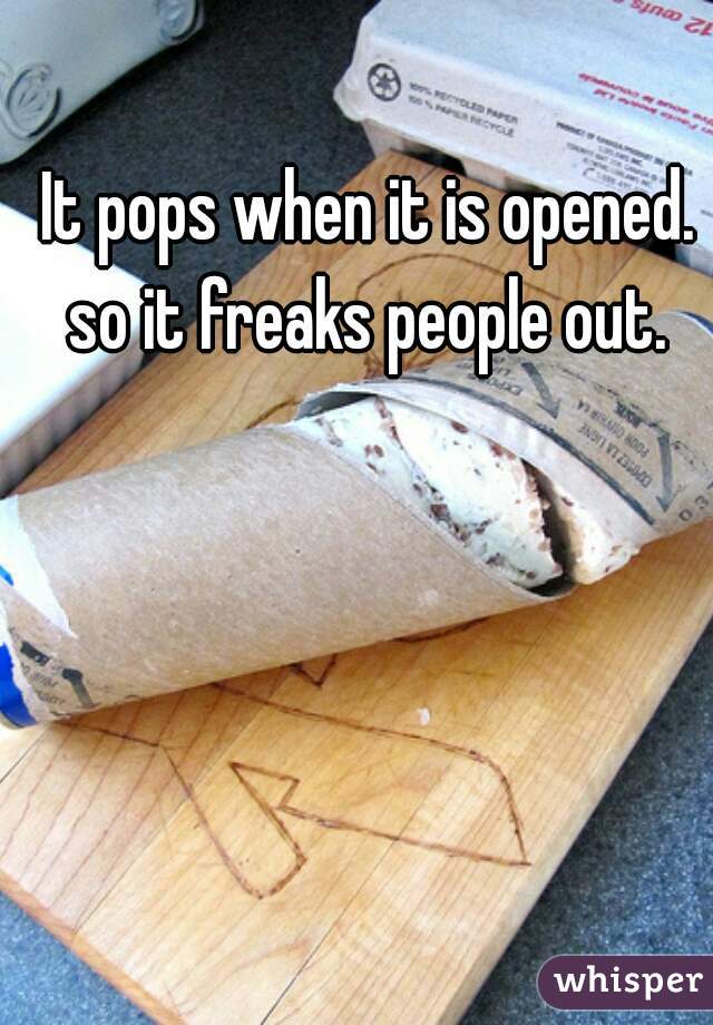 It pops when it is opened. so it freaks people out. 