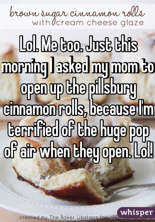 Lol. Me too. Just this morning I asked my mom to open up the pillsbury cinnamon rolls, because I'm terrified of the huge pop of air when they open. Lol!