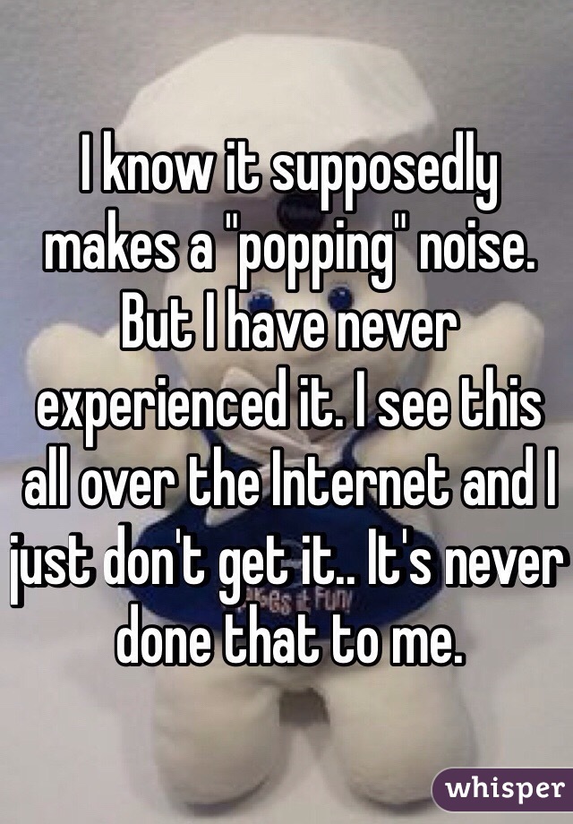 I know it supposedly makes a "popping" noise. But I have never experienced it. I see this all over the Internet and I just don't get it.. It's never done that to me. 