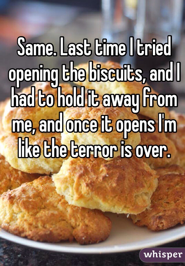 Same. Last time I tried opening the biscuits, and I had to hold it away from me, and once it opens I'm like the terror is over.