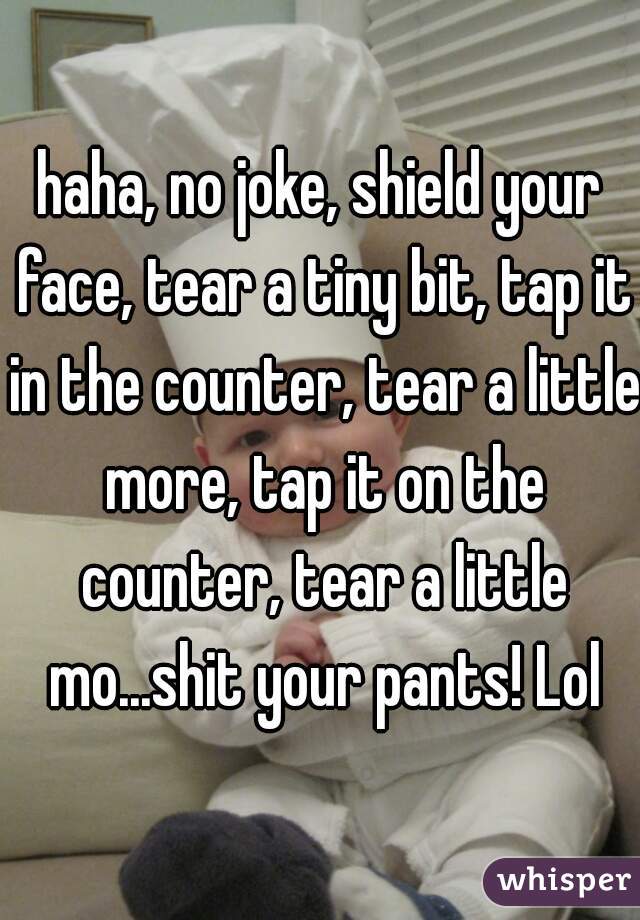 haha, no joke, shield your face, tear a tiny bit, tap it in the counter, tear a little more, tap it on the counter, tear a little mo...shit your pants! Lol