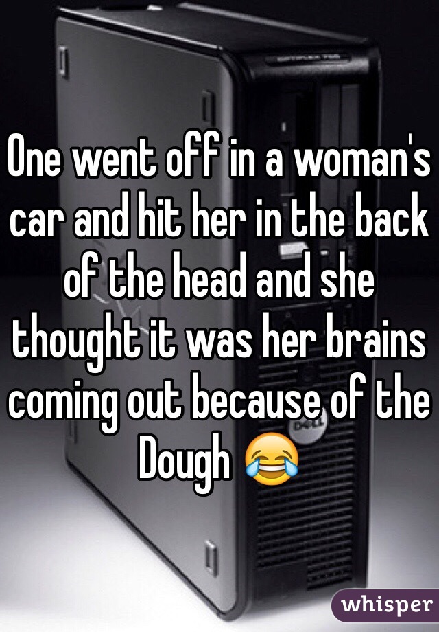 One went off in a woman's car and hit her in the back of the head and she thought it was her brains coming out because of the Dough 😂