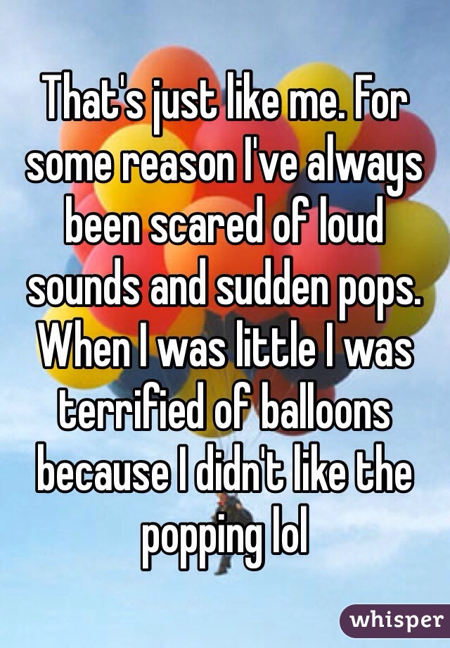 That's just like me. For some reason I've always been scared of loud sounds and sudden pops. When I was little I was terrified of balloons because I didn't like the popping lol