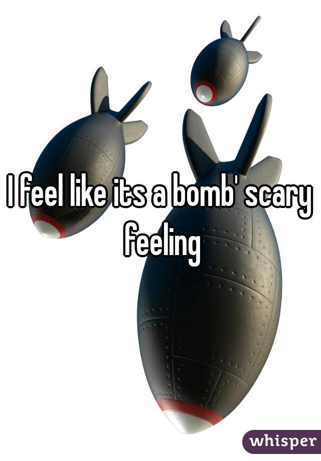 I feel like its a bomb' scary feeling