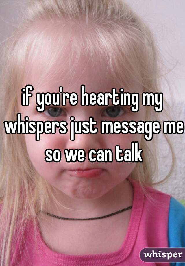 if you're hearting my whispers just message me so we can talk