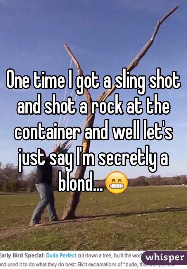 One time I got a sling shot and shot a rock at the container and well let's just say I'm secretly a blond...😁