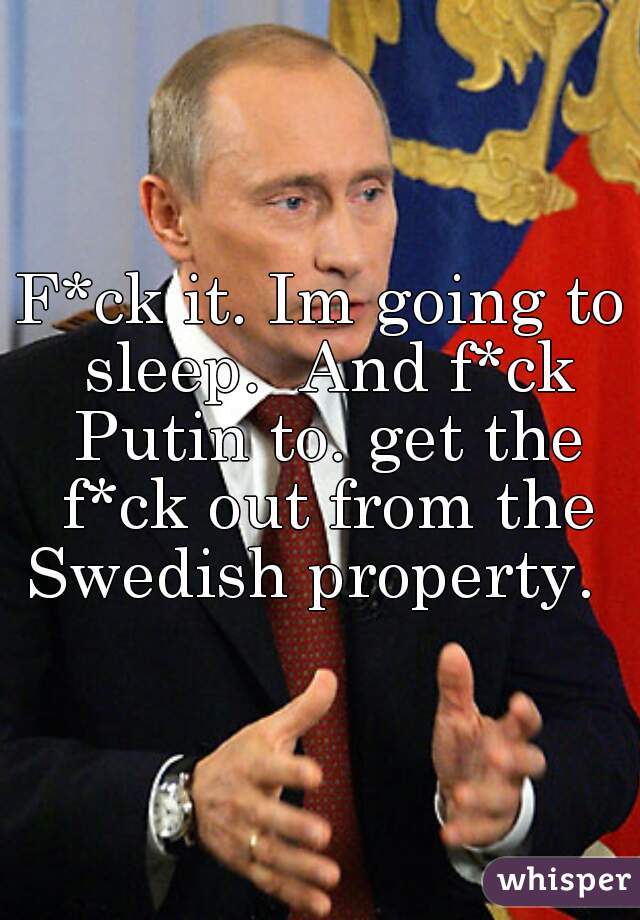 F*ck it. Im going to sleep.  And f*ck Putin to. get the f*ck out from the Swedish property.   