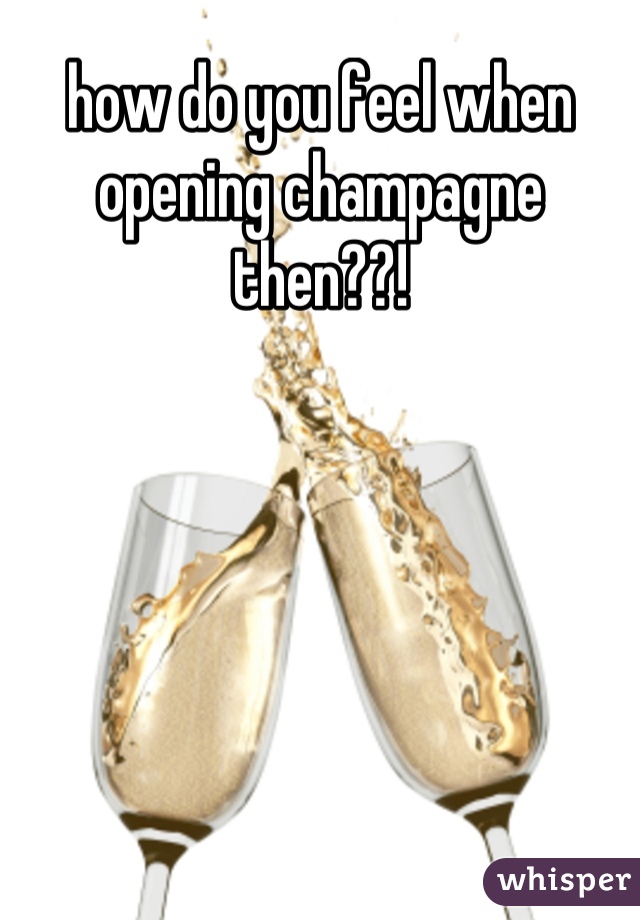 how do you feel when opening champagne then??!