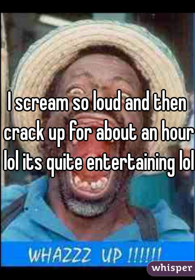 I scream so loud and then crack up for about an hour lol its quite entertaining lol 