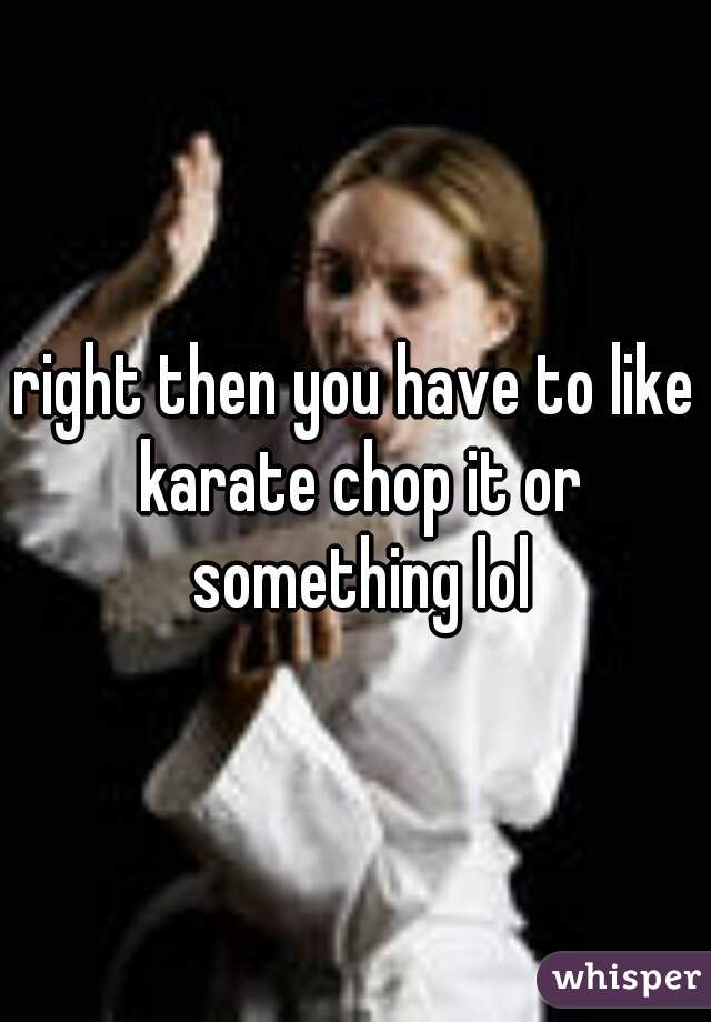 right then you have to like karate chop it or something lol