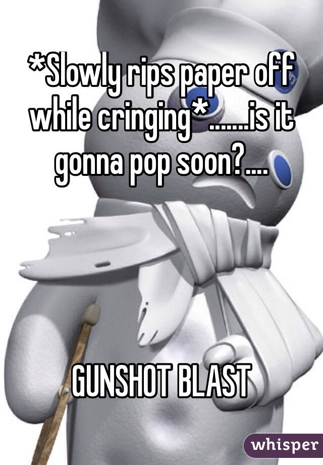 *Slowly rips paper off while cringing*.......is it gonna pop soon?....




GUNSHOT BLAST 
