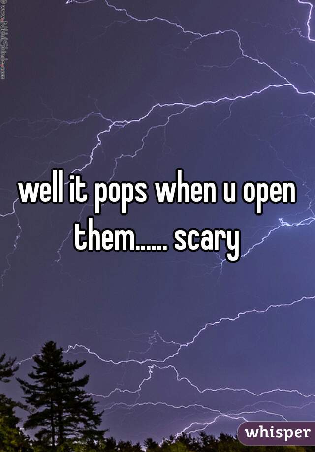 well it pops when u open them...... scary 