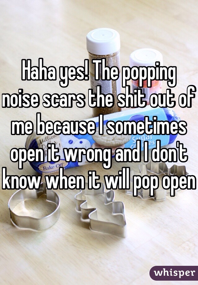 Haha yes! The popping noise scars the shit out of me because I sometimes open it wrong and I don't know when it will pop open