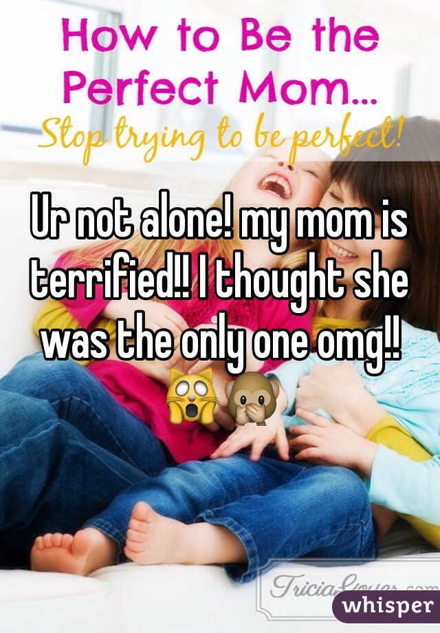 Ur not alone! my mom is terrified!! I thought she was the only one omg!! 🙀🙊