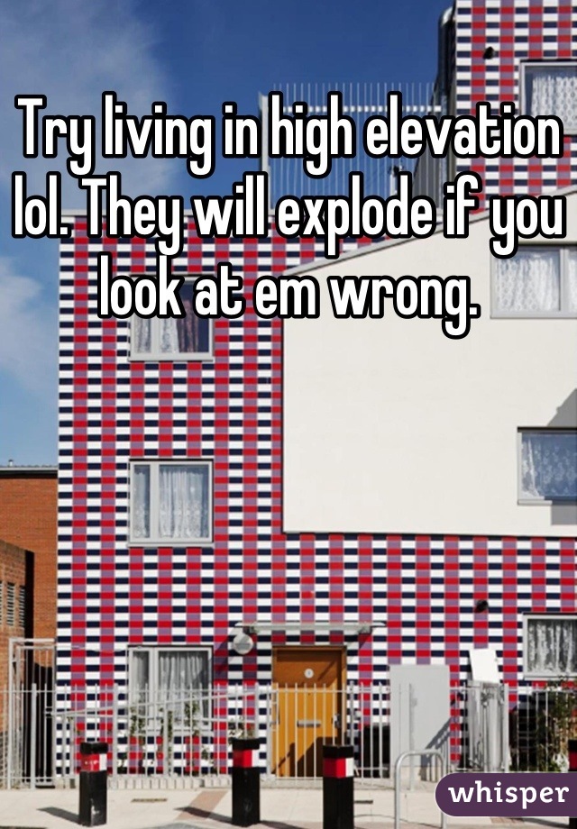 Try living in high elevation lol. They will explode if you look at em wrong.