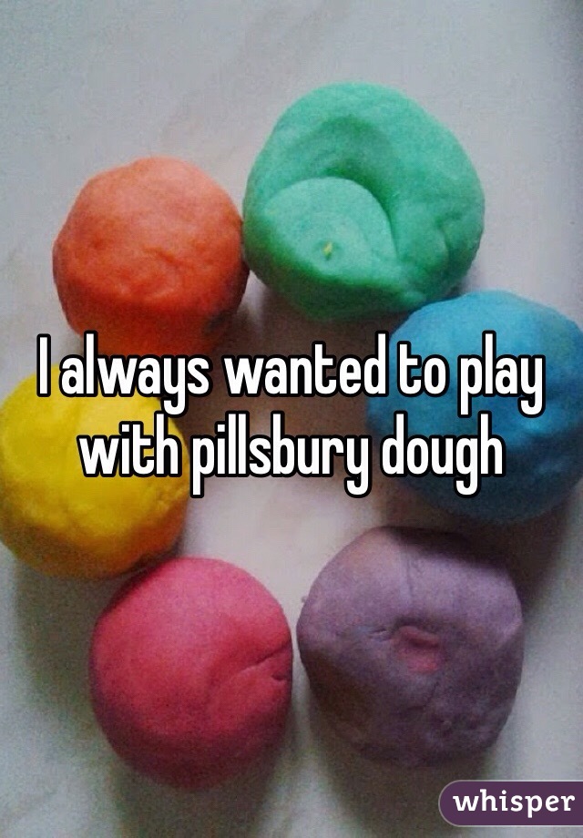 I always wanted to play with pillsbury dough 