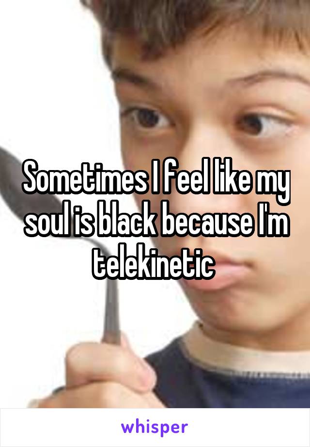 Sometimes I feel like my soul is black because I'm telekinetic 