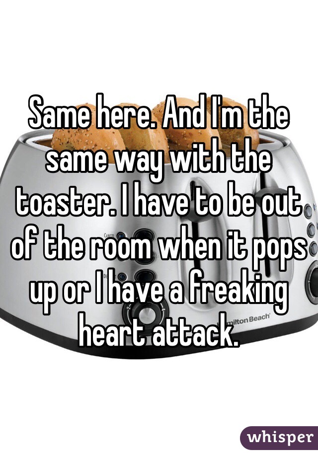 Same here. And I'm the same way with the toaster. I have to be out of the room when it pops up or I have a freaking heart attack.