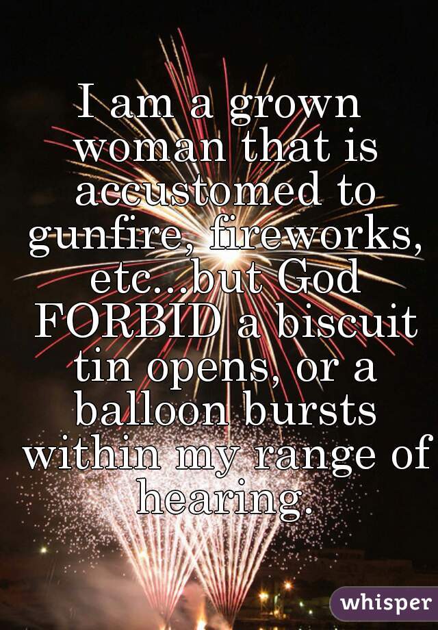 I am a grown woman that is accustomed to gunfire, fireworks, etc...but God FORBID a biscuit tin opens, or a balloon bursts within my range of hearing.