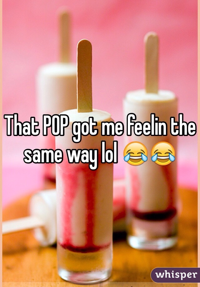 That POP got me feelin the same way lol 😂😂