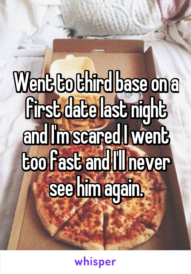 Went to third base on a first date last night and I'm scared I went too fast and I'll never see him again.