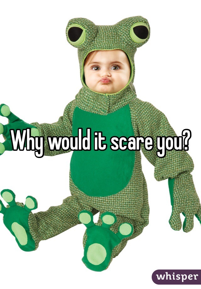 Why would it scare you?