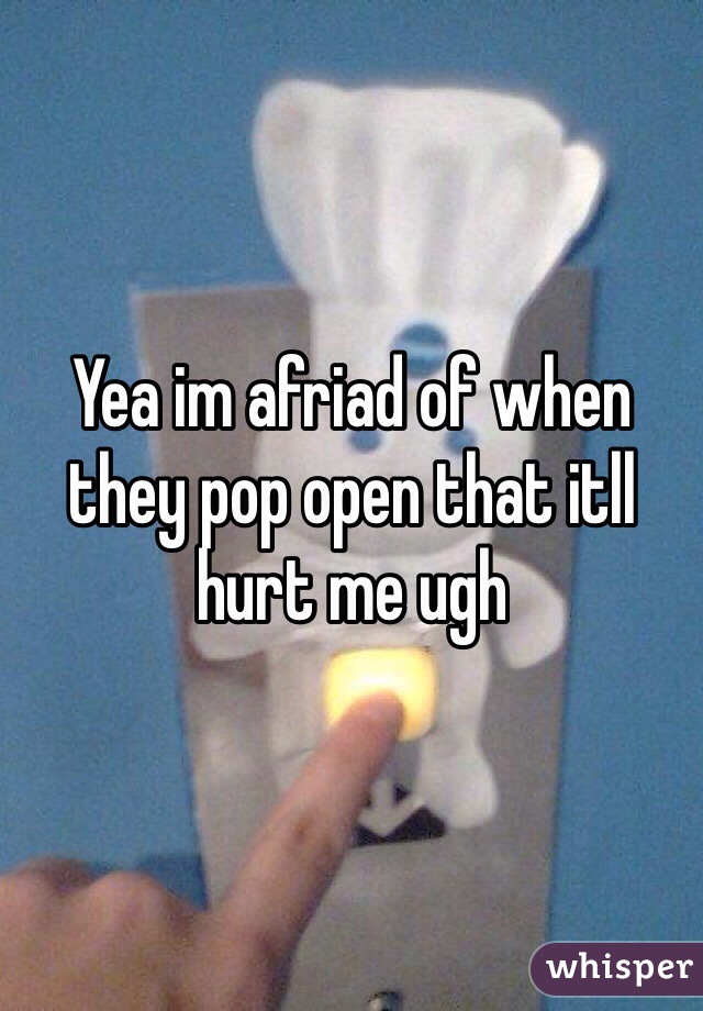 Yea im afriad of when they pop open that itll hurt me ugh