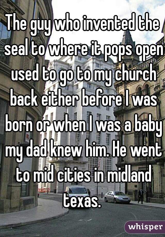 The guy who invented the seal to where it pops open used to go to my church back either before I was born or when I was a baby my dad knew him. He went to mid cities in midland texas. 