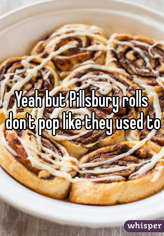 Yeah but Pillsbury rolls don't pop like they used to