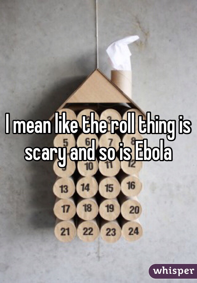 I mean like the roll thing is scary and so is Ebola