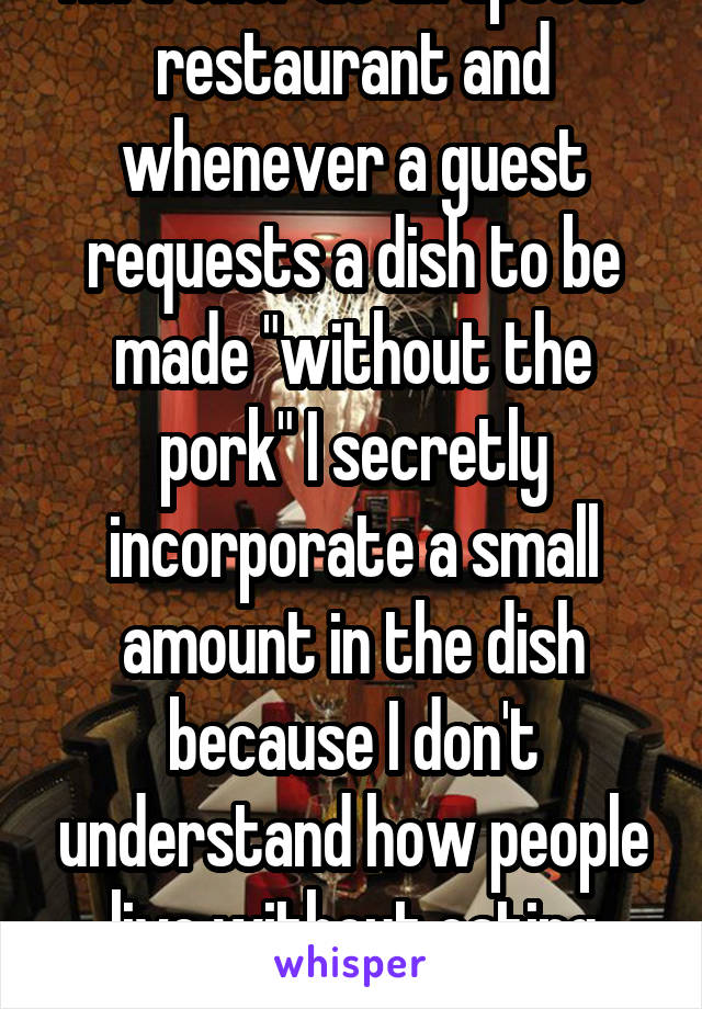 I'm a chef at an upscale restaurant and whenever a guest requests a dish to be made "without the pork" I secretly incorporate a small amount in the dish because I don't understand how people live without eating pork. 