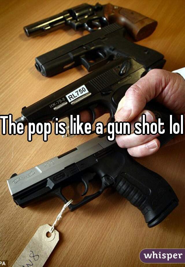 The pop is like a gun shot lol