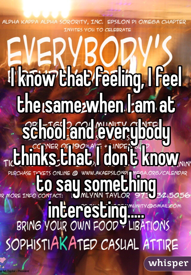 I know that feeling, I feel the same when I am at school and everybody thinks that I don't know to say something  interesting.....