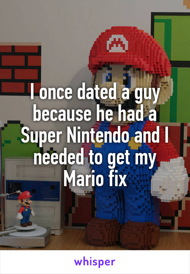 I once dated a guy because he had a Super Nintendo and I needed to get my Mario fix