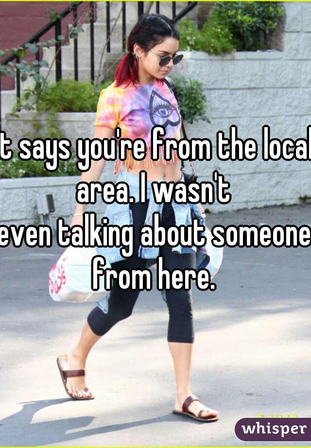 it says you're from the local area. I wasn't 
even talking about someone from here. 