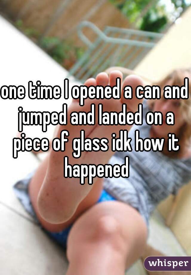 one time I opened a can and jumped and landed on a piece of glass idk how it happened