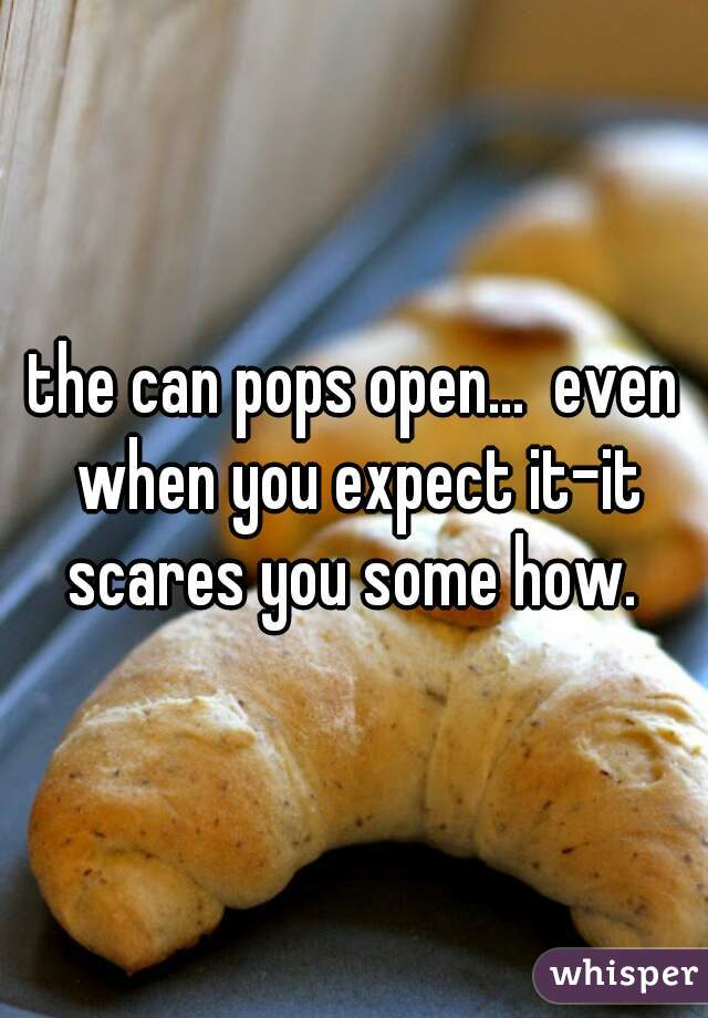 the can pops open...  even when you expect it-it scares you some how. 