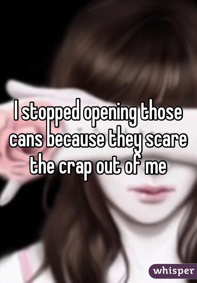 I stopped opening those cans because they scare the crap out of me 