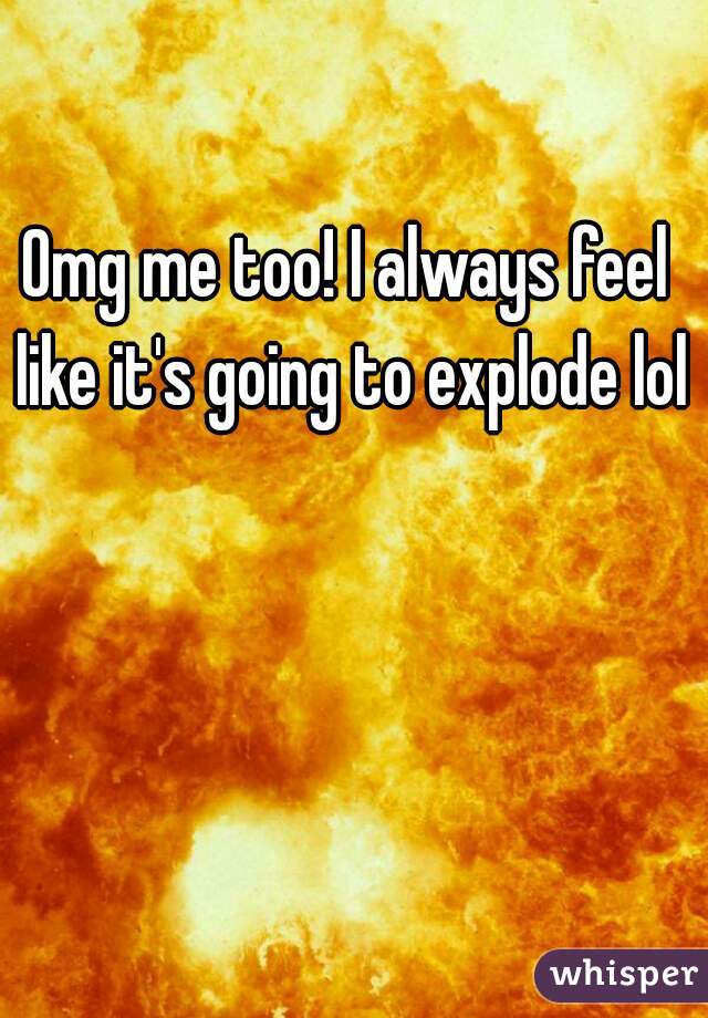 Omg me too! I always feel like it's going to explode lol