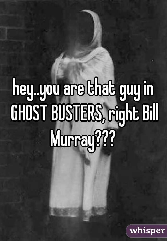 hey..you are that guy in GHOST BUSTERS, right Bill Murray??? 