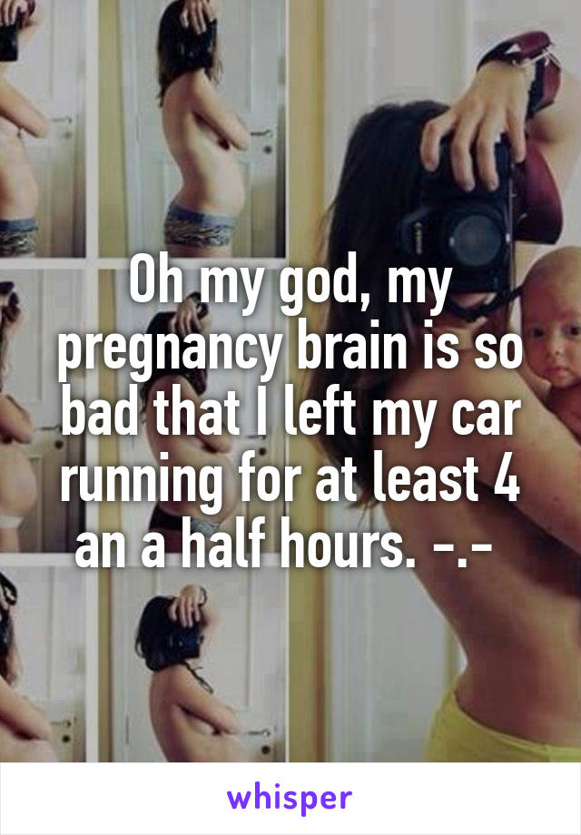 Oh my god, my pregnancy brain is so bad that I left my car running for at least 4 an a half hours. -.- 