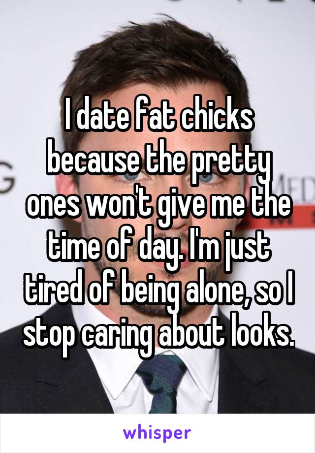 I date fat chicks because the pretty ones won't give me the time of day. I'm just tired of being alone, so I stop caring about looks.