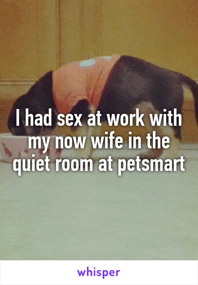 I had sex at work with my now wife in the quiet room at petsmart
