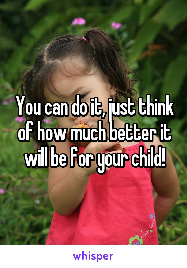 You can do it, just think of how much better it will be for your child!