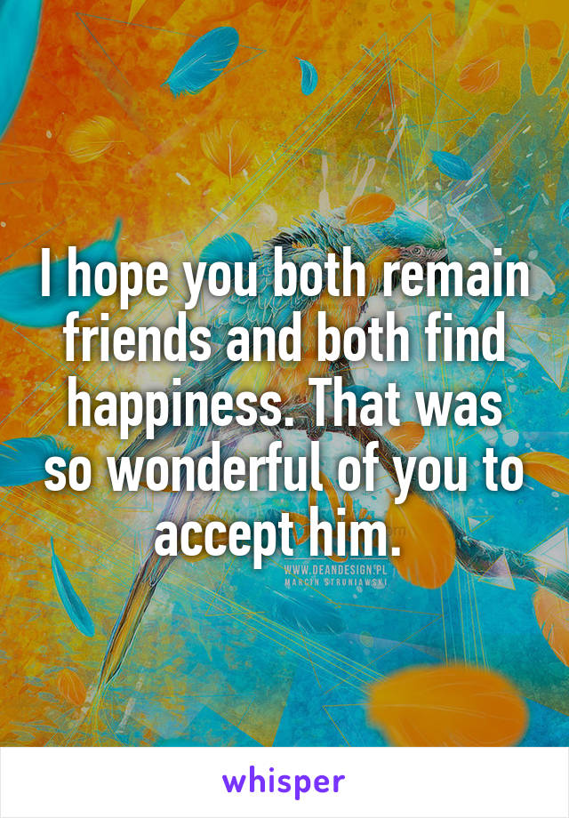 I hope you both remain friends and both find happiness. That was so wonderful of you to accept him. 