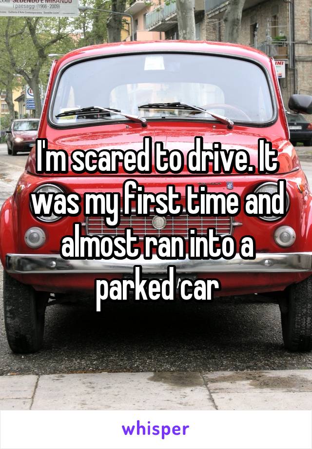 I'm scared to drive. It was my first time and almost ran into a parked car